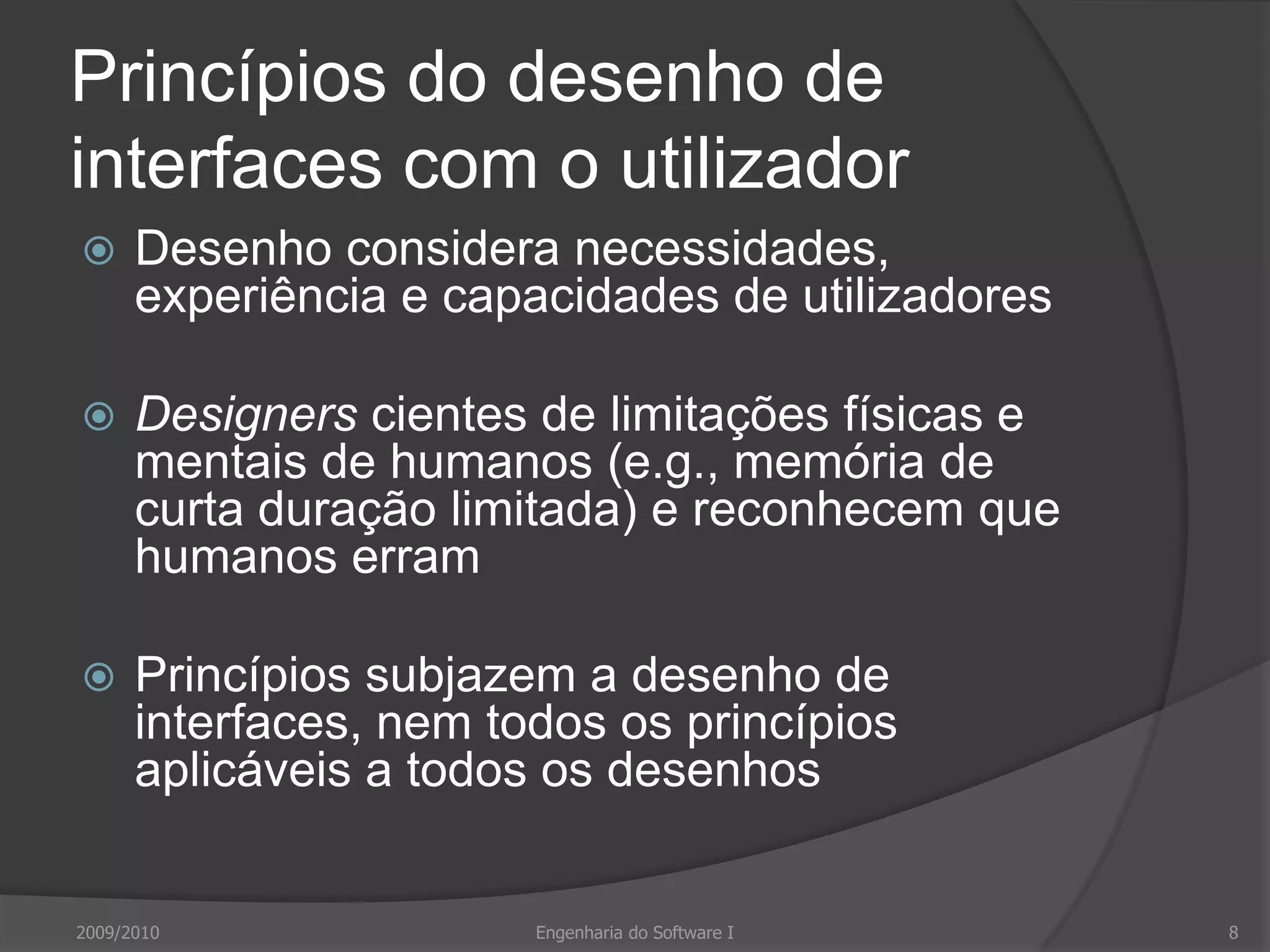 Princípios do desenho de interfaces com o utilizadorDesenho considera necessidades, experiência e capacidades de utilizadoresDesigners cientes de limitações físicas e mentais de humanos (e.g., memória de curta duração limitada) e reconhecem que humanos erramPrincípios subjazem a desenho de interfaces, nem todos os princípios aplicáveis a todos os desenhos2009/2010Engenharia do Software I8