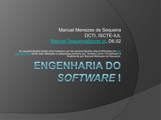 Engenharia do Software I Manuel Menezes de Sequeira DCTI, ISCTE-IUL Manuel.Sequeira@iscte.pt, D6.02 As apresentações desta série baseiam-se nas apresentações disponibilizadas por IanSommerville, tendo sido alteradas e adaptadas primeiro por  Anders Lyhne Christensen e finalmente por Manuel Menezes de Sequeira. 