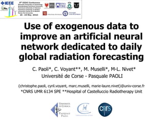 Use of exogenous data to
improve an artificial neural
network dedicated to daily
global radiation forecasting
        C. Paoli*, C. Voyant**, M. Muselli*, M-L. Nivet*
            Université de Corse - Pasquale PAOLI
{christophe.paoli, cyril.voyant, marc.muselli, marie-laure.nivet}@univ-corse.fr
 *CNRS UMR 6134 SPE **Hospital of Castelluccio Radiotherapy Unit
 
