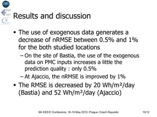 Results and discussion

 The use of exogenous data generates a
  decrease of nRMSE between 0.5% and 1%
  for the both studied locations
  – On the site of Bastia, the use of the exogenous
    data on PMC inputs increases a little the
    prediction quality : only 0.5%
  – At Ajaccio, the nRMSE is improved by 1%
 The RMSE is decreased by 20 Wh/m²/day
  (Bastia) and 52 Wh/m²/day (Ajaccio)

         9th EEEIC Conference, 16-19 May 2010, Prague, Czech Republic   10/12
 