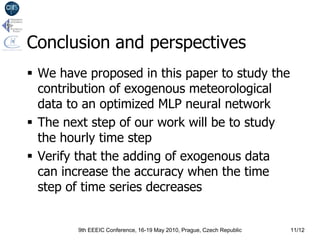 Conclusion and perspectives
 We have proposed in this paper to study the
  contribution of exogenous meteorological
  data to an optimized MLP neural network
 The next step of our work will be to study
  the hourly time step
 Verify that the adding of exogenous data
  can increase the accuracy when the time
  step of time series decreases


        9th EEEIC Conference, 16-19 May 2010, Prague, Czech Republic   11/12
 