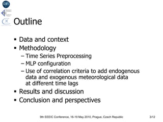 Outline
 Data and context
 Methodology
  – Time Series Preprocessing
  – MLP configuration
  – Use of correlation criteria to add endogenous
    data and exogenous meteorological data
    at different time lags
 Results and discussion
 Conclusion and perspectives

         9th EEEIC Conference, 16-19 May 2010, Prague, Czech Republic   3/12
 