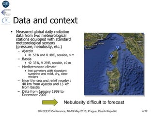 Data and context
 Measured global daily radiation
  data from two meteorological
  stations equipped with standard
  meteorological sensors
  (pressure, nebulosity, etc.)
   – Ajaccio
       • 41 55’N and 8 48’E, seaside, 4 m
   – Bastia
       • 42 33’N, 9 29’E, seaside, 10 m
   – Mediterranean climate
       • hot summers with abundant
         sunshine and mild, dry, clear
         winters
   – Near the sea and relief nearby :
     40 km from Ajaccio and 15 km
     from Bastia
   – Data from January 1998 to
     December 2007

                                   Nebulosity difficult to forecast
                9th EEEIC Conference, 16-19 May 2010, Prague, Czech Republic   4/12
 