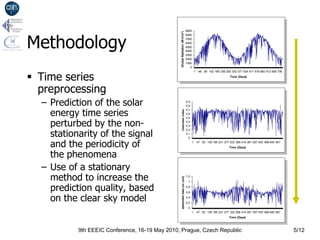 measured data ; VC=0,539

                                                                               9000




Methodology




                                                Global Radiation (W.h/m²)
                                                                               8000
                                                                               7000
                                                                               6000
                                                                               5000
                                                                               4000
                                                                               3000
                                                                               2000
                                                                               1000
                                                                                  0



 Time series
                                                                                         1    48 95 142 189 236 283 330 377 424 471 518 565 612 659 706
                                                                                                                   Time (Days)




  preprocessing                                                                                      clearness index ; VC=0,326


  – Prediction of the solar                                                    0,9
                                                                               0,8


    energy time series
                                                                               0,7




                                                    clearness index
                                                                               0,6


    perturbed by the non-
                                                                               0,5
                                                                               0,4
                                                                               0,3


    stationarity of the signal
                                                                               0,2
                                                                               0,1
                                                                                 0

    and the periodicity of                                                           1       47 93 139 185 231 277 323 369 415 461 507 553 599 645 691
                                                                                                                   Time (Days)


    the phenomena
  – Use of a stationary
                                                                                 clearness index, with mobil average and periodic
                                                                                              coefficients ; VC=0,323


    method to increase the                          detrended data (no unit)
                                                                               1,2
                                                                                1

    prediction quality, based                                                  0,8
                                                                               0,6

    on the clear sky model                                                     0,4
                                                                               0,2
                                                                                0
                                                                                     1       47 93 139 185 231 277 323 369 415 461 507 553 599 645 691
                                                                                                                   Time (Days)



           9th EEEIC Conference, 16-19 May 2010, Prague, Czech Republic                                                                                   5/12
 