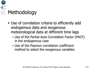 Methodology
 Use of correlation criteria to efficiently add
  endogenous data and exogenous
  meteorological data at different time lags
  – Use of the Partial Auto Correlation Factor (PACF)
    in the endogenous case
  – Use of the Pearson correlation coefficient
    method to select the exogenous variables




         9th EEEIC Conference, 16-19 May 2010, Prague, Czech Republic   7/12
 