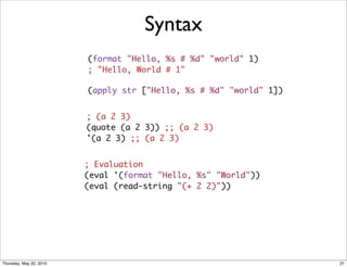 Syntax
                         (format "Hello, %s # %d" "world" 1)
                         ; "Hello, World # 1"

                         (apply str ["Hello, %s # %d" "world" 1])


                         ; (a 2 3)
                         (quote (a 2 3)) ;; (a 2 3)
                         '(a 2 3) ;; (a 2 3)


                         ; Evaluation    
                         (eval '(format "Hello, %s" "World"))
                         (eval (read-string "(+ 2 2)"))




Thursday, May 20, 2010                                              21
 