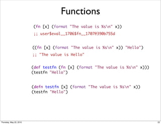 Functions
                         (fn [x] (format "The value is %sn" x))
                         ;; user$eval__1706$fn__1707@390b755d


                         ((fn [x] (format "The value is %sn" x)) "Hello")
                         ;; "The value is Hello"


                         (def testfn (fn [x] (format "The value is %sn" x)))      
                         (testfn "Hello")


                         (defn testfn [x] (format "The value is %sn" x))
                         (testfn "Hello")




Thursday, May 20, 2010                                                          22
 