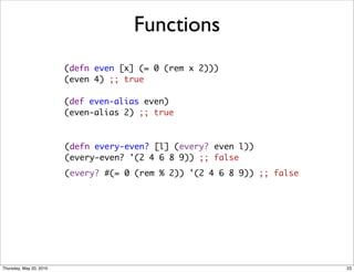 Functions
                         (defn even [x] (= 0 (rem x 2)))
                         (even 4) ;; true
                                 
                         (def even-alias even)
                         (even-alias 2) ;; true



                         (defn every-even? [l] (every? even l))
                         (every-even? '(2 4 6 8 9)) ;; false
                         (every? #(= 0 (rem % 2)) '(2 4 6 8 9)) ;; false




Thursday, May 20, 2010                                                     23
 