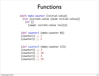 Functions
                         (defn make-counter [initial-value]
                           (let [current-value (atom initial-value)]
                             (fn []
                               (swap! current-value inc))))


                         (def counter1 (make-counter 0))
                         (counter1) ;; 1
                         (counter1) ;; 2


                         (def counter2   (make-counter 17))
                         (counter1) ;;   3
                         (counter2) ;;   18
                         (counter1) ;;   4
                         (counter2) ;;   19




Thursday, May 20, 2010                                                 24
 