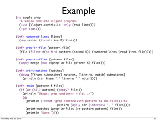 (ns sample.grep
                                           Example
                  "A simple complete Clojure program."
                  (:use [clojure.contrib.io :only [read-lines]])
                  (:gen-class))

                (defn numbered-lines [lines]
                  (map vector (iterate inc 0) lines))

                (defn grep-in-file [pattern file]
                  {file (filter #(re-find pattern (second %)) (numbered-lines (read-lines file)))})

                (defn grep-in-files [pattern files]
                  (apply merge (map #(grep-in-file pattern %) files)))

                (defn print-matches [matches]
                  (doseq [[fname submatches] matches, [line-no, match] submatches]
                    (println (str fname ":" line-no ":" match))))
                            
                (defn -main [pattern & files]
                  (if (or (nil? pattern) (empty? files))
                    (println "Usage: grep <pattern> <file...>")
                    (do
                      (println (format "grep started with pattern %s and file(s) %s"
                                         pattern (apply str (interpose ", " files))))
                      (print-matches (grep-in-files (re-pattern pattern) files))
                      (println "Done."))))
Thursday, May 20, 2010                                                                                27
 