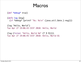 Macros
              (def *debug* true)

              (defn log [msg]
                (if *debug* (printf "%s: %sn" (java.util.Date.) msg)))

              (log "Hello, World")
              Tue Apr 27 19:06:43 CEST 2010: Hello, World

              (log (format "Hello, World %d" (* 9 9))))
              Tue Apr 27 19:06:45 CEST 2010: Hello, World 81




Thursday, May 20, 2010                                                    28
 