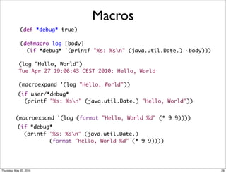 Macros
              (def *debug* true)

              (defmacro log [body]
                (if *debug* `(printf "%s: %sn" (java.util.Date.) ~body)))

             (log "Hello, World")
             Tue Apr 27 19:06:43 CEST 2010: Hello, World

             (macroexpand '(log "Hello, World"))
            (if user/*debug*
              (printf "%s: %sn" (java.util.Date.) "Hello, World"))


          (macroexpand '(log (format "Hello, World %d" (* 9 9))))
            (if *debug*
              (printf "%s: %sn" (java.util.Date.)
                      (format "Hello, World %d" (* 9 9))))




Thursday, May 20, 2010                                                       29
 
