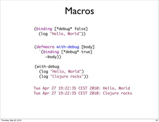 Macros
                         (binding [*debug* false]
                           (log "Hello, World"))


                         (defmacro with-debug [body]
                           `(binding [*debug* true]
                              ~body))

                         (with-debug
                           (log "Hello, World")
                           (log "Clojure rocks"))


                         Tue Apr 27 19:22:35 CEST 2010: Hello, World
                         Tue Apr 27 19:22:35 CEST 2010: Clojure rocks




Thursday, May 20, 2010                                                  30
 