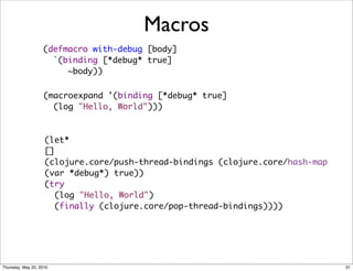 Macros
                   (defmacro with-debug [body]
                     `(binding [*debug* true]
                        ~body))

                    (macroexpand '(binding [*debug* true]
                      (log "Hello, World")))



                    (let*
                    []
                    (clojure.core/push-thread-bindings (clojure.core/hash-map
                    (var *debug*) true))
                    (try
                      (log "Hello, World")
                      (finally (clojure.core/pop-thread-bindings))))




Thursday, May 20, 2010                                                          31
 