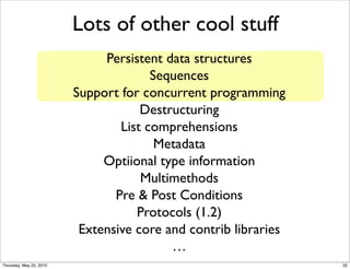 Lots of other cool stuff
                              Persistent data structures
                                       Sequences
                         Support for concurrent programming
                                     Destructuring
                                 List comprehensions
                                        Metadata
                              Optiional type information
                                     Multimethods
                                Pre & Post Conditions
                                    Protocols (1.2)
                          Extensive core and contrib libraries
                                          …
Thursday, May 20, 2010                                           32
 