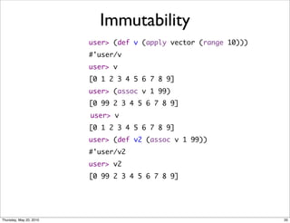 Immutability
                         user> (def v (apply vector (range 10)))
                         #'user/v
                         user> v
                         [0 1 2 3 4 5 6 7 8 9]
                         user> (assoc v 1 99)
                         [0 99 2 3 4 5 6 7 8 9]
                         user> v
                         [0 1 2 3 4 5 6 7 8 9]
                         user> (def v2 (assoc v 1 99))
                         #'user/v2
                         user> v2
                         [0 99 2 3 4 5 6 7 8 9]




Thursday, May 20, 2010                                             35
 