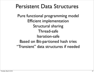 Persistent Data Structures
                         Pure functional programming model
                               Efﬁcient implementation
                                  Structural sharing
                                      Thread-safe
                                     Iteration-safe
                           Based on Bit-partioned hash tries
                         “Transient” data structures if needed




Thursday, May 20, 2010                                           37
 