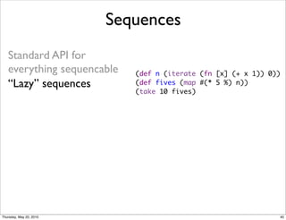 Sequences
   Standard API for
   everything sequencable   (def n (iterate (fn [x] (+ x 1)) 0))
   “Lazy” sequences         (def fives (map #(* 5 %) n))
                            (take 10 fives)




Thursday, May 20, 2010                                         40
 
