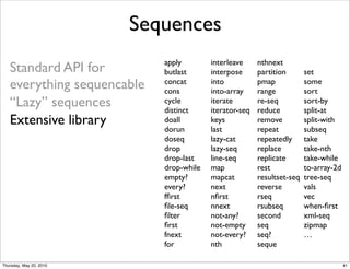 Sequences
                            apply        interleave     nthnext
   Standard API for         butlast      interpose      partition       set
   everything sequencable   concat
                            cons
                                         into
                                         into-array
                                                        pmap
                                                        range
                                                                        some
                                                                        sort
   “Lazy” sequences         cycle
                            distinct
                                         iterate
                                         iterator-seq
                                                        re-seq
                                                        reduce
                                                                        sort-by
                                                                        split-at
   Extensive library        doall        keys           remove          split-with
                            dorun        last           repeat          subseq
                            doseq        lazy-cat       repeatedly      take
                            drop         lazy-seq       replace         take-nth
                            drop-last    line-seq       replicate       take-while
                            drop-while   map            rest            to-array-2d
                            empty?       mapcat         resultset-seq   tree-seq
                            every?       next           reverse         vals
                            fﬁrst        nﬁrst          rseq            vec
                            ﬁle-seq      nnext          rsubseq         when-ﬁrst
                            ﬁlter        not-any?       second          xml-seq
                            ﬁrst         not-empty      seq             zipmap
                            fnext        not-every?     seq?            …
                            for          nth            seque

Thursday, May 20, 2010                                                                41
 