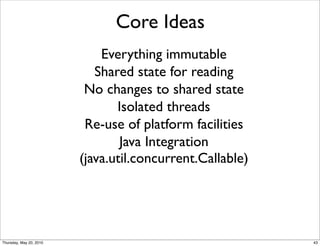 Core Ideas
                             Everything immutable
                            Shared state for reading
                          No changes to shared state
                                Isolated threads
                          Re-use of platform facilities
                                 Java Integration
                         (java.util.concurrent.Callable)




Thursday, May 20, 2010                                     43
 
