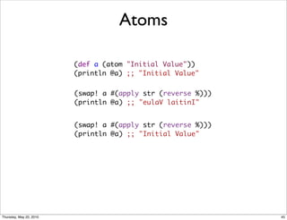 Atoms

                         (def a (atom "Initial Value"))
                         (println @a) ;; "Initial Value"


                         (swap! a #(apply str (reverse %)))
                         (println @a) ;; "eulaV laitinI"


                         (swap! a #(apply str (reverse %)))
                         (println @a) ;; "Initial Value"




Thursday, May 20, 2010                                        45
 
