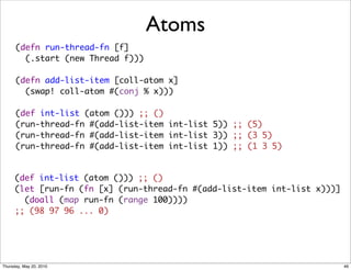 Atoms
      (defn run-thread-fn [f]
        (.start (new Thread f)))

      (defn add-list-item [coll-atom x]
        (swap! coll-atom #(conj % x)))

      (def int-list (atom ())) ;; ()
      (run-thread-fn #(add-list-item int-list 5)) ;; (5)
      (run-thread-fn #(add-list-item int-list 3)) ;; (3 5)
      (run-thread-fn #(add-list-item int-list 1)) ;; (1 3 5)


      (def int-list (atom ())) ;; ()
      (let [run-fn (fn [x] (run-thread-fn #(add-list-item int-list x)))]
        (doall (map run-fn (range 100))))
      ;; (98 97 96 ... 0)




Thursday, May 20, 2010                                                     46
 