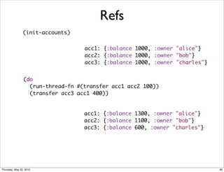 Refs
                (init-accounts)


                                   acc1: {:balance 1000, :owner "alice"}
                                   acc2: {:balance 1000, :owner "bob"}
                                   acc3: {:balance 1000, :owner "charles"}


                (do
                  (run-thread-fn #(transfer acc1 acc2 100))
                  (transfer acc3 acc1 400))


                                   acc1: {:balance 1300, :owner "alice"}
                                   acc2: {:balance 1100, :owner "bob"}
                                   acc3: {:balance 600, :owner "charles"}




Thursday, May 20, 2010                                                       49
 