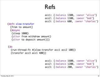 Refs
                                      acc1: {:balance 1300, :owner "alice"}
                                      acc2: {:balance 1100, :owner "bob"}
                                      acc3: {:balance 600, :owner "charles"}
           (defn slow-transfer
             [from to amount]
             (dosync
              (sleep 1000)
              (alter from withdraw amount)
              (alter to deposit amount)))


            (do
              (run-thread-fn #(slow-transfer acc1 acc2 100))
              (transfer acc3 acc1 400))


                                      acc1: {:balance 1600, :owner "alice"}
                                      acc2: {:balance 1200, :owner "bob"}
                                      acc3: {:balance 200, :owner "charles"}


Thursday, May 20, 2010                                                     50
 