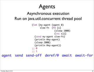 Agents
                               Asynchronous execution
                         Run on java.util.concurrent thread pool
                                   (let [my-agent (agent 0)
                                         slow-fn  (fn [x]
                                                    (sleep 1000)
                                                    (inc x))]
                                     (send my-agent slow-fn)
                                     (println @my-agent)
                                     (sleep 2000)
                                     (println @my-agent))
                                   ;; 0
                                   ;; 1

  agent send send-off                       deref/@ await await-for



Thursday, May 20, 2010                                             53
 