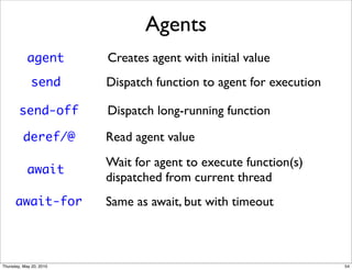 Agents
            agent        Creates agent with initial value
             send        Dispatch function to agent for execution

        send-off         Dispatch long-running function

          deref/@        Read agent value
                         Wait for agent to execute function(s)
            await
                         dispatched from current thread
      await-for          Same as await, but with timeout



Thursday, May 20, 2010                                              54
 