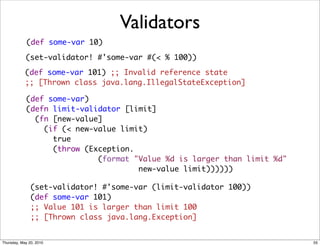 Validators
            (def some-var 10)

            (set-validator! #'some-var #(< % 100))

            (def some-var 101) ;; Invalid reference state
            ;; [Thrown class java.lang.IllegalStateException]

            (def some-var)
            (defn limit-validator [limit]
              (fn [new-value]
                (if (< new-value limit)
                  true
                  (throw (Exception.
                            (format "Value %d is larger than limit %d"
                                     new-value limit))))))

               (set-validator! #'some-var (limit-validator 100))
               (def some-var 101)
               ;; Value 101 is larger than limit 100
               ;; [Thrown class java.lang.Exception]


Thursday, May 20, 2010                                                   55
 