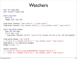 Watchers
      (def *a* (atom 0))
      (def *events* (atom ()))

      (defn log-event
        [coll s]
        (swap! coll conj s))

      (log-event *events* "some event") ;; ("some event")
      (log-event *events* "yet another event") ;; ("yet another event" "some event")

      (defn log-value-change
        [key ref old new]
        (if (= key :log)
          (log-event *events* (format "value of %s changed from %d to %d" ref old new))))

      (log-value-change :log 'x 0 1)
      ;; ("value of x changed from 0 to 1" "yet another event" "some event")
      (add-watch a :log log-value-change)
      (swap! a inc) ;; 1

      (deref *events*)
      ;; ("value of clojure.lang.Atom@59829c6b changed from 0 to 1"
      ;; "value of x changed from 0 to 1" "yet another event" "some event")


Thursday, May 20, 2010                                                                      56
 