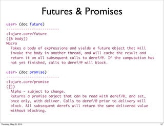 Futures & Promises
     user> (doc future)
     -------------------------
     clojure.core/future
     ([& body])
     Macro
       Takes a body of expressions and yields a future object that will
       invoke the body in another thread, and will cache the result and
       return it on all subsequent calls to deref/@. If the computation has
       not yet finished, calls to deref/@ will block.

     user> (doc promise)
     -------------------------
     clojure.core/promise
     ([])
       Alpha - subject to change.
       Returns a promise object that can be read with deref/@, and set,
       once only, with deliver. Calls to deref/@ prior to delivery will
       block. All subsequent derefs will return the same delivered value
       without blocking.


Thursday, May 20, 2010                                                        57
 
