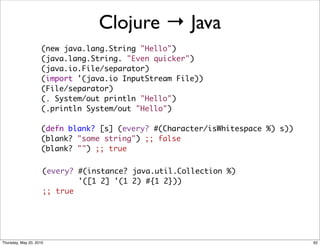 Clojure → Java
                     (new java.lang.String "Hello")
                     (java.lang.String. "Even quicker")
                     (java.io.File/separator)
                     (import '(java.io InputStream File))
                     (File/separator)
                     (. System/out println "Hello")
                     (.println System/out "Hello")

                     (defn blank? [s] (every? #(Character/isWhitespace %) s))
                     (blank? "some string") ;; false
                     (blank? "") ;; true


                     (every? #(instance? java.util.Collection %)
                             '([1 2] '(1 2) #{1 2}))
                     ;; true




Thursday, May 20, 2010                                                          62
 