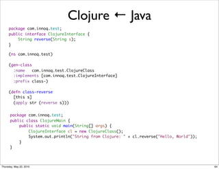 Clojure ← Java
     package com.innoq.test;
     public interface ClojureInterface {
         String reverse(String s);
     }

     (ns com.innoq.test)

     (gen-class
       :name   com.innoq.test.ClojureClass
       :implements [com.innoq.test.ClojureInterface]
       :prefix class-)

     (defn class-reverse
       [this s]
       (apply str (reverse s)))


      package com.innoq.test;
      public class ClojureMain {
          public static void main(String[] args) {
              ClojureInterface cl = new ClojureClass();
              System.out.println("String from Clojure: " + cl.reverse("Hello, World"));
          }
      }



Thursday, May 20, 2010                                                                    64
 