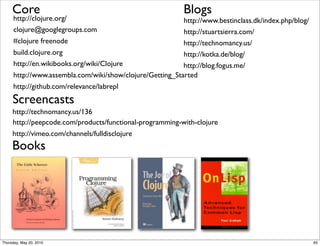 Core                                                  Blogs
     http://clojure.org/                                  http://www.bestinclass.dk/index.php/blog/
     clojure@googlegroups.com                             http://stuartsierra.com/
     #clojure freenode                                    http://technomancy.us/
     build.clojure.org                                    http://kotka.de/blog/
     http://en.wikibooks.org/wiki/Clojure                 http://blog.fogus.me/
     http://www.assembla.com/wiki/show/clojure/Getting_Started
     http://github.com/relevance/labrepl
     Screencasts
     http://technomancy.us/136
     http://peepcode.com/products/functional-programming-with-clojure
     http://vimeo.com/channels/fulldisclojure
     Books




Thursday, May 20, 2010                                                                                65
 