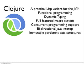 http://upload.wikimedia.org/wikipedia/en/1/1a/Clo

     Clojure              A practical Lisp variant for the JVM
                               Functional programming
                                    Dynamic Typing
                             Full-featured macro system
                          Concurrent programming support
                              Bi-directional Java interop
                         Immutable persistent data structures




Thursday, May 20, 2010                                           7
 