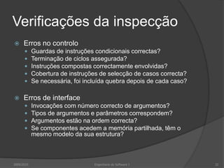Verificações da inspecçãoErros no controloGuardas de instruções condicionais correctas?Terminação de ciclos assegurada?Instruções compostas correctamente envolvidas?Cobertura de instruções de selecção de casos correcta?Se necessária, foi incluída quebra depois de cada caso?Erros de interfaceInvocações com número correcto de argumentos?Tipos de argumentos e parâmetros correspondem?Argumentos estão na ordem correcta?Se componentes acedem a memória partilhada, têm o mesmo modelo da sua estrutura?2009/2010Engenharia do Software I32
