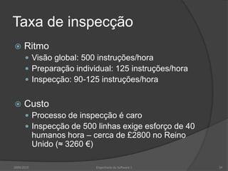 Taxa de inspecçãoRitmoVisão global: 500 instruções/horaPreparação individual: 125 instruções/horaInspecção: 90-125 instruções/horaCustoProcesso de inspecção é caroInspecção de 500 linhas exige esforço de 40 humanos hora – cerca de £2800 no Reino Unido (≈ 3260 €)2009/2010Engenharia do Software I34