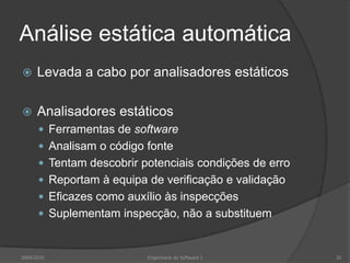 Análise estática automáticaLevada a cabo por analisadores estáticosAnalisadores estáticosFerramentas de softwareAnalisam o código fonteTentam descobrir potenciais condições de erroReportam à equipa de verificação e validaçãoEficazes como auxílio às inspecçõesSuplementam inspecção, não a substituem2009/2010Engenharia do Software I35