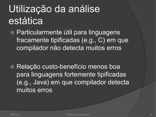 Utilização da análise estáticaParticularmente útil para linguagens fracamente tipificadas (e.g., C) em que compilador não detecta muitos errosRelação custo-benefício menos boa para linguagens fortemente tipificadas (e.g., Java) em que compilador detecta muitos erros2009/2010Engenharia do Software I39