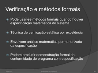 Verificação e métodos formaisPode usar-se métodos formais quando houver especificação matemática do sistemaTécnica de verificação estática por excelênciaEnvolvem análise matemática pormenorizada da especificaçãoPodem produzir demonstração formal da conformidade de programa com especificação2009/2010Engenharia do Software I40