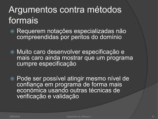 Argumentos contra métodos formaisRequerem notações especializadas não compreendidas por peritos do domínioMuito caro desenvolver especificação e mais caro ainda mostrar que um programa cumpre especificaçãoPode ser possível atingir mesmo nível de confiança em programa de forma mais económica usando outras técnicas de verificação e validação2009/2010Engenharia do Software I42