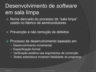 Desenvolvimento de software em sala limpaNome derivado do processo de “sala limpa” usado no fabrico de semicondutoresPrevenção e não remoção de defeitosProcesso de desenvolvimento baseado emDesenvolvimento incrementalEspecificação formalVerificação estática usa argumentos de correcçãoTestes estatísticos mostram fiabilidade do programa2009/2010Engenharia do Software I43