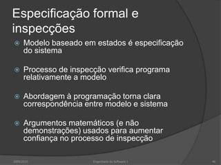 Especificação formal e inspecçõesModelo baseado em estados é especificação do sistemaProcesso de inspecção verifica programa relativamente a modeloAbordagem à programação torna clara correspondência entre modelo e sistemaArgumentos matemáticos (e não demonstrações) usados para aumentar confiança no processo de inspecção2009/2010Engenharia do Software I46
