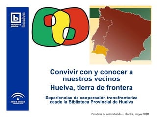 Convivir con y conocer a nuestros vecinos Huelva, tierra de frontera Experiencias de cooperación transfronteriza desde la Biblioteca Provincial de Huelva 