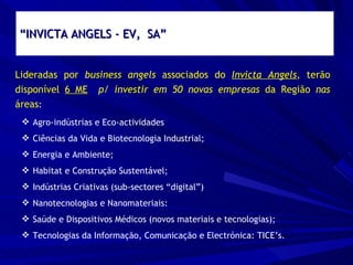 “ INVICTA ANGELS - EV,  SA” Lideradas por  business angels  associados do  Invicta Angels , terão disponível  6 ME   p/ investir em 50 novas empresas  da Região  nas  áreas : Agro-indústrias e Eco-actividades Ciências da Vida e Biotecnologia Industrial; Energia e Ambiente; Habitat e Construção Sustentável; Indústrias Criativas (sub-sectores “digital”) Nanotecnologias e Nanomateriais: Saúde e Dispositivos Médicos (novos materiais e tecnologias); Tecnologias da Informação, Comunicação e Electrónica: TICE’s. 