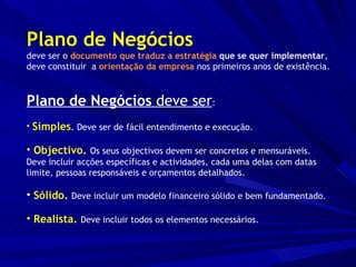 Plano de Negócios deve ser o  documento que traduz a estratégia  que se quer implementar ,  deve constituir  a  orientação da empresa  nos primeiros anos de existência. Plano de Negócios  deve ser : Simples .   Deve ser de fácil entendimento e execução. Objectivo.   Os seus objectivos devem ser concretos e mensuráveis.  Deve incluir acções específicas e actividades, cada uma delas com datas limite, pessoas responsáveis e orçamentos detalhados. Sólido.  Deve incluir um modelo financeiro sólido e bem fundamentado. Realista.   Deve incluir todos os elementos necessários. 