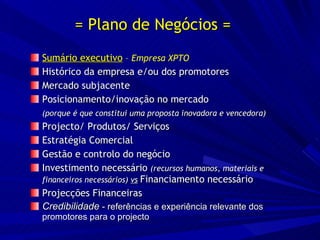 = Plano de Negócios = Sumário executivo   –  Empresa XPTO Histórico da empresa e/ou dos promotores Mercado subjacente Posicionamento/inovação no mercado  (porque é que constitui uma proposta inovadora e vencedora) Projecto/ Produtos/ Serviços Estratégia Comercial Gestão e controlo do negócio Investimento necessário  (recursos humanos, materiais e financeiros necessários)  vs   Financiamento necessário Projecções Financeiras Credibilidade  - referências e experiência relevante dos promotores para o projecto 
