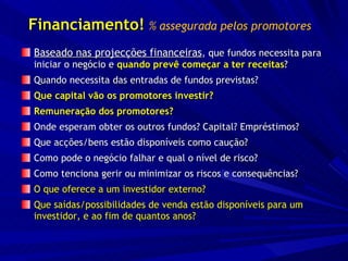 Financiamento!   % assegurada pelos promotores Baseado nas projecções financeiras , que fundos necessita para iniciar o negócio e  quando prevê começar a ter receitas ? Quando necessita das entradas de fundos previstas? Que capital vão os promotores investir?  Remuneração dos promotores? Onde esperam obter os outros fundos? Capital? Empréstimos? Que acções/bens estão disponíveis como caução? Como pode o negócio falhar e qual o nível de risco? Como tenciona gerir ou minimizar os riscos e consequências? O que oferece a um investidor externo? Que saídas/possibilidades de venda estão disponíveis para um investidor, e ao fim de quantos anos? 
